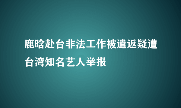 鹿晗赴台非法工作被遣返疑遭台湾知名艺人举报