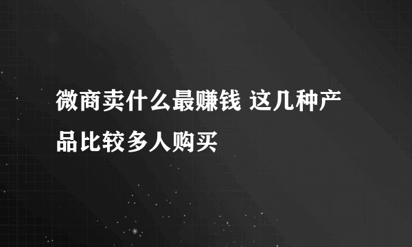 微商卖什么最赚钱 这几种产品比较多人购买