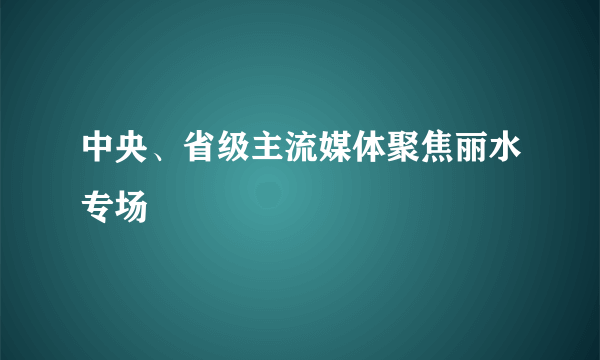 中央、省级主流媒体聚焦丽水专场