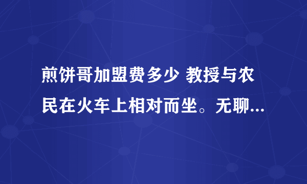 煎饼哥加盟费多少 教授与农民在火车上相对而坐。无聊之际，教授说：我出一道题，你若不知，给我五元；你