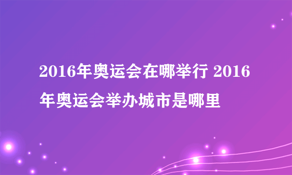 2016年奥运会在哪举行 2016年奥运会举办城市是哪里