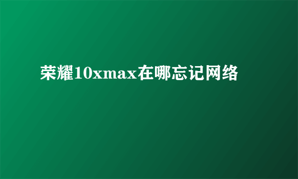 荣耀10xmax在哪忘记网络