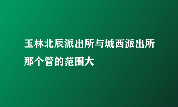 玉林北辰派出所与城西派出所那个管的范围大