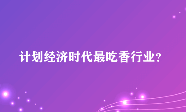 计划经济时代最吃香行业？