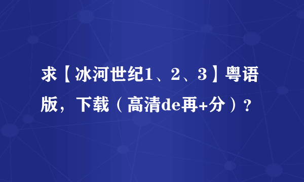 求【冰河世纪1、2、3】粤语版，下载（高清de再+分）？