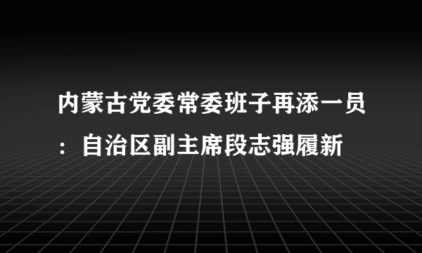 内蒙古党委常委班子再添一员：自治区副主席段志强履新