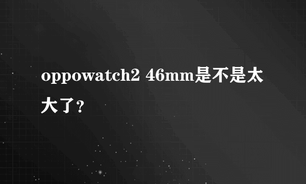 oppowatch2 46mm是不是太大了？