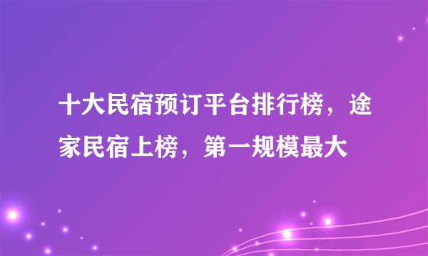 十大民宿预订平台排行榜，途家民宿上榜，第一规模最大