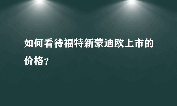 如何看待福特新蒙迪欧上市的价格？