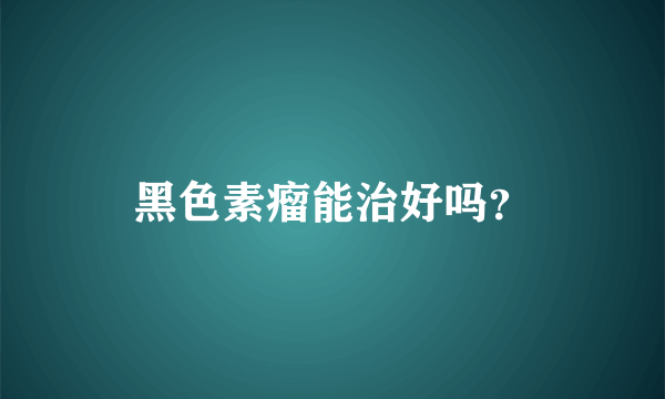 黑色素瘤能治好吗？