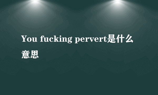 You fucking pervert是什么意思