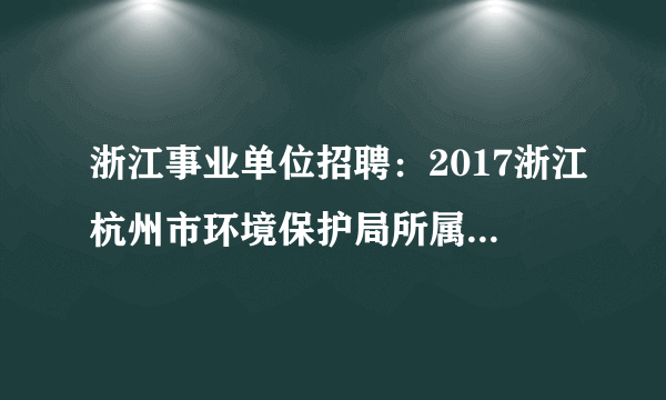 浙江事业单位招聘：2017浙江杭州市环境保护局所属事业单位招聘高层次人才1人公告