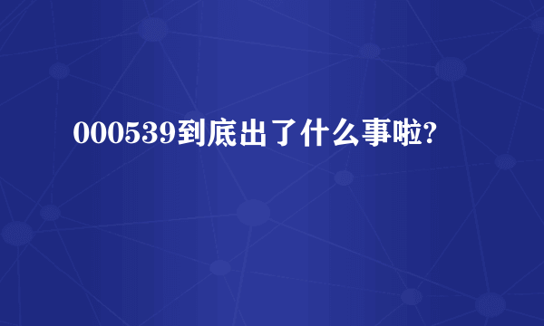 000539到底出了什么事啦?