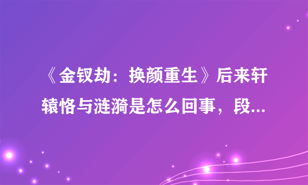 《金钗劫：换颜重生》后来轩辕恪与涟漪是怎么回事，段宇为什么会死啊，后面的章节老是缺，就不想看 了~~~