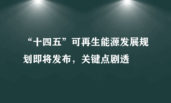 “十四五”可再生能源发展规划即将发布，关键点剧透