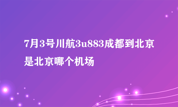 7月3号川航3u883成都到北京是北京哪个机场