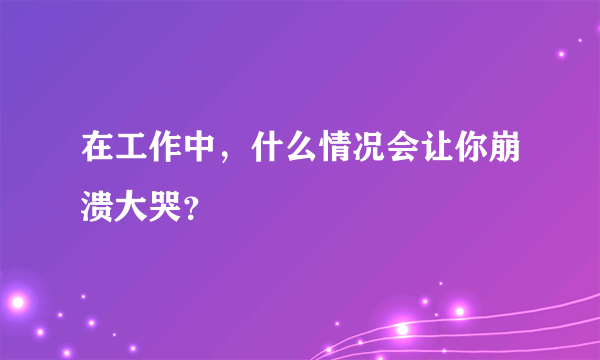 在工作中，什么情况会让你崩溃大哭？