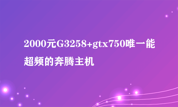 2000元G3258+gtx750唯一能超频的奔腾主机