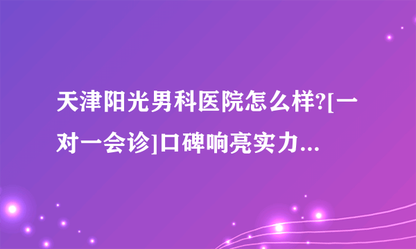 天津阳光男科医院怎么样?[一对一会诊]口碑响亮实力见证[男科拾遗]