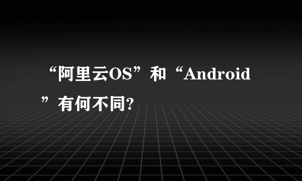 “阿里云OS”和“Android”有何不同?