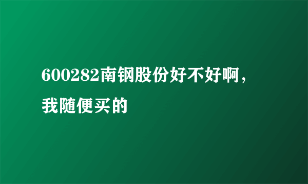 600282南钢股份好不好啊，我随便买的