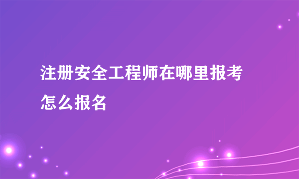 注册安全工程师在哪里报考 怎么报名