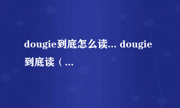 dougie到底怎么读... dougie到底读（汉语拼音）dao gi 还是 du gi  还有简写doug到底读 dao ge 还是 da ge  我知道这两个的后者是英音...但是前者对吗?到底咋读...求个准确的... 这单词是人名字dougie...绝对有这个...貌似问过个英国留学的同学她说doug读大个..dougie读 du gi 但是貌似看美剧..里面人不这么读...