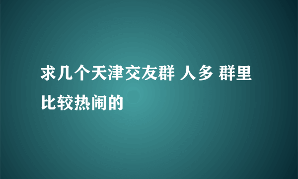 求几个天津交友群 人多 群里比较热闹的