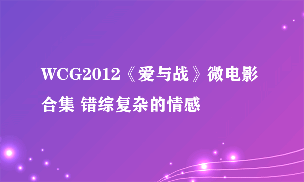 WCG2012《爱与战》微电影合集 错综复杂的情感