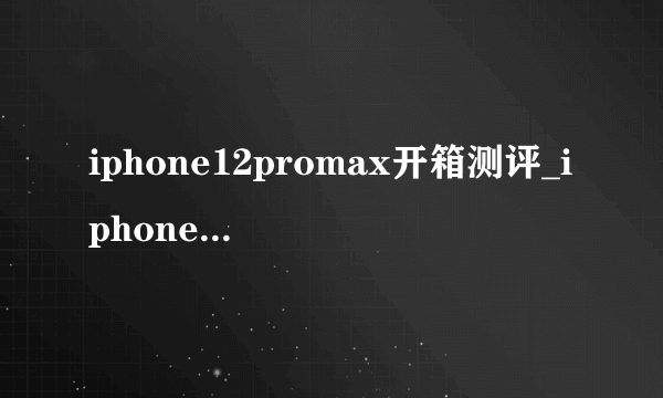 iphone12promax开箱测评_iphone12promax详细测评