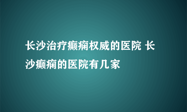 长沙治疗癫痫权威的医院 长沙癫痫的医院有几家