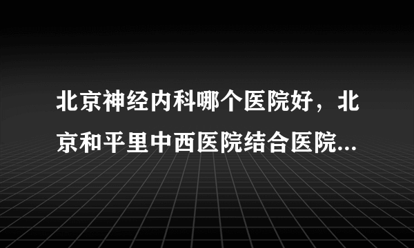 北京神经内科哪个医院好，北京和平里中西医院结合医院神经内科更专业