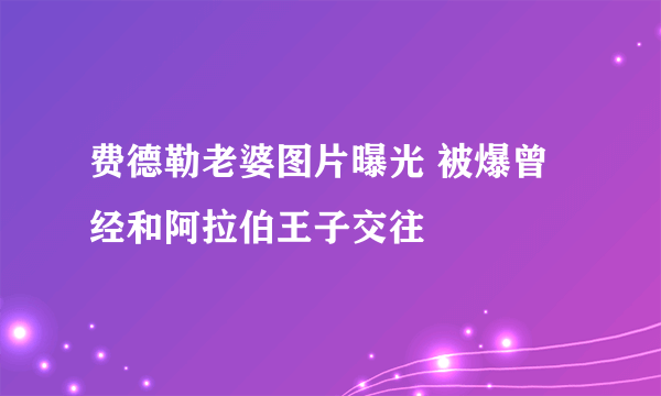 费德勒老婆图片曝光 被爆曾经和阿拉伯王子交往