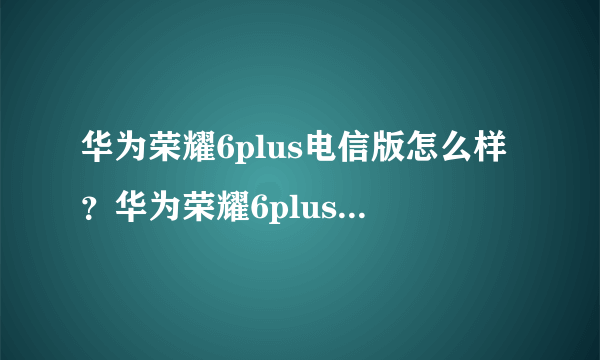 华为荣耀6plus电信版怎么样？华为荣耀6plus电信版评测