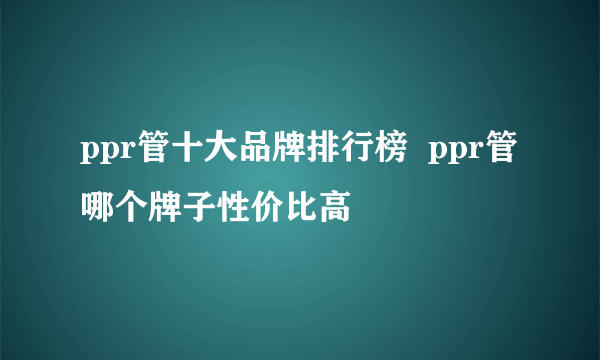 ppr管十大品牌排行榜  ppr管哪个牌子性价比高