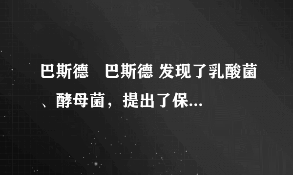 巴斯德   巴斯德 发现了乳酸菌、酵母菌，提出了保存酒和牛奶的  巴氏消毒   巴氏消毒 法以及防止手术感染的方法，后人称他为“微生物学之父”．