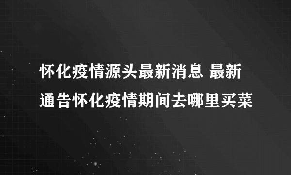 怀化疫情源头最新消息 最新通告怀化疫情期间去哪里买菜