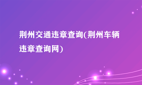 荆州交通违章查询(荆州车辆违章查询网)