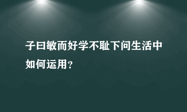 子曰敏而好学不耻下问生活中如何运用？