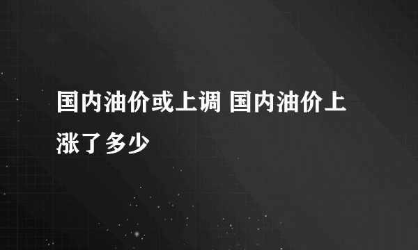 国内油价或上调 国内油价上涨了多少