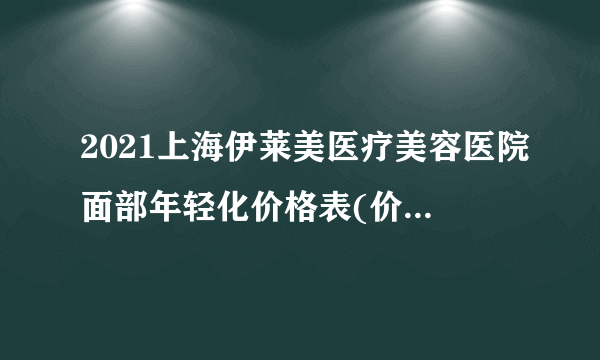 2021上海伊莱美医疗美容医院面部年轻化价格表(价目表)怎么样?