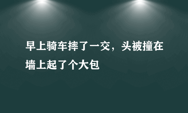 早上骑车摔了一交，头被撞在墙上起了个大包