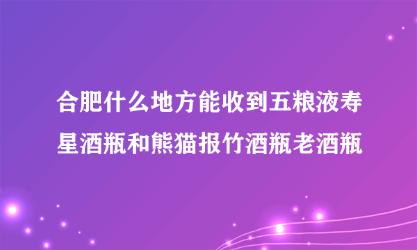 合肥什么地方能收到五粮液寿星酒瓶和熊猫报竹酒瓶老酒瓶