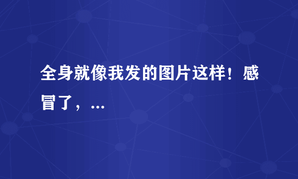 全身就像我发的图片这样！感冒了，...