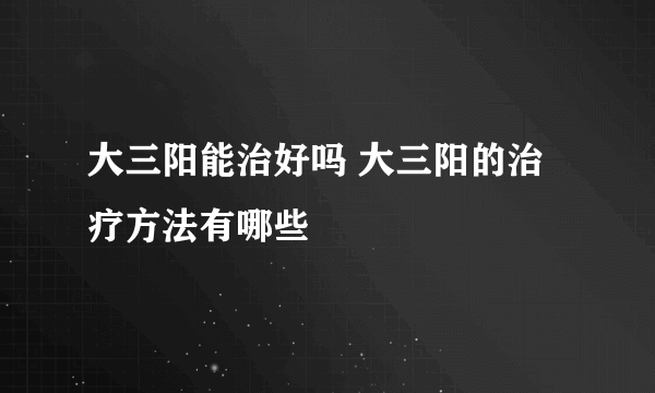 大三阳能治好吗 大三阳的治疗方法有哪些