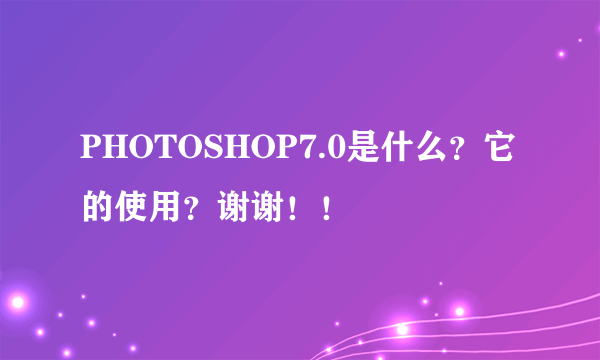 PHOTOSHOP7.0是什么？它的使用？谢谢！！