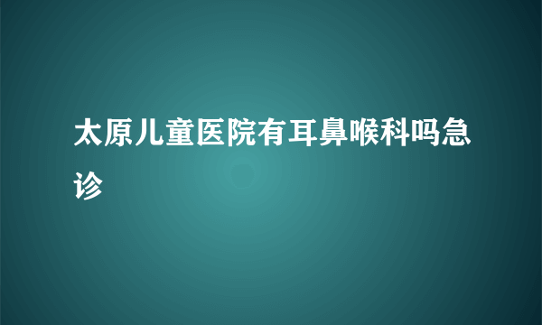 太原儿童医院有耳鼻喉科吗急诊