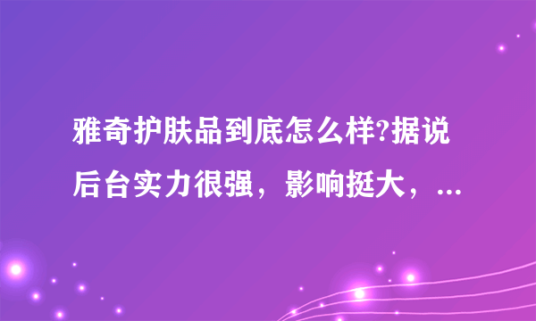 雅奇护肤品到底怎么样?据说后台实力很强，影响挺大，究竟好不好？