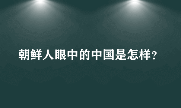 朝鲜人眼中的中国是怎样？