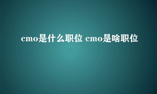 cmo是什么职位 cmo是啥职位